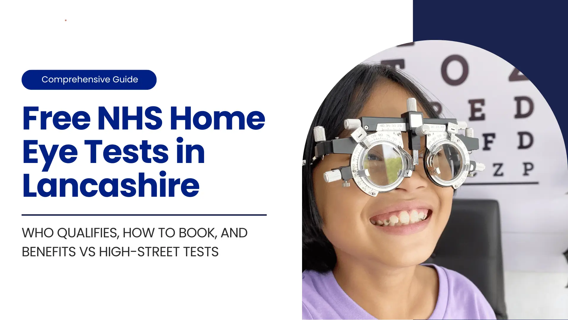 A high-resolution digital thumbnail for a "Comprehensive Guide to Free NHS Home Eye Tests in Lancashire." The image is split into two main sections. The left side has a clean, white background with dark blue and white text, while the right side features a photograph of a child undergoing an eye test. Left Section (Text and Branding): A dark blue, horizontally elongated oval shape in the top left corner contains the white text "Comprehensive Guide." The primary title is set in large, bold, dark blue, sans-serif font, stacked: "Free NHS Home" "Eye Tests in" "Lancashire" Below the main title, smaller, all-caps, white text explains the content in detail: "WHO QUALIFIES, HOW TO BOOK, AND BENEFITS VS HIGH-STREET TESTS." This white text is set against a thick, dark blue horizontal line that anchors the text block. Right Section (Photograph): A close-up photograph of a smiling young girl, of East Asian descent, with shoulder-length dark hair, looking directly at the camera. She is wearing a phoropter, a large, intimidating-looking optical instrument used to test vision and determine a lens prescription. The phoropter is silver with multiple circular lenses. The child appears to be enjoying the process, with a wide, genuine smile. In the blurry background to the right, a portion of a Snellen eye chart (used for measuring visual acuity) is visible, showing large black letters on a white background, confirming the setting as an eye exam. The lighting is bright, illuminating the child's face and the metallic details of the phoropter. The overall design uses a professional and trustworthy color palette of white and deep blue, clearly communicating the topic is related to health services and eye care. The juxtaposition of the serious equipment and the child's happy expression makes the image engaging and approachable.
