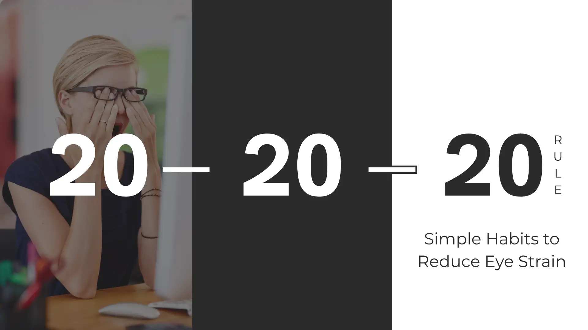 A promotional banner primarily focused on the '20-20-20 Rule' for eye health, divided vertically into three sections. The left section features a photograph of a woman with blonde hair and eyeglasses, sitting at a desk with a computer monitor partially visible. She is dressed in dark clothing and is deeply rubbing her eyes with both hands, indicating significant eye strain or fatigue. This section has a dark overlay, allowing the number '20' in large, white, bold text to overlay the image. The center section is a solid, dark charcoal gray panel, featuring a large, white, bold '- 20 -'. The right section has a solid light pink or off-white background. It features the final large, white, bold '20'. The word 'RULE' is stacked vertically and aligned to the right of the number '20' in a smaller black font. Below this main numerical graphic, the text "Simple Habits to Reduce Eye Strain" is presented in black, medium-sized font. The overall design is modern and minimalist, using high contrast and large text to emphasize the key concept.